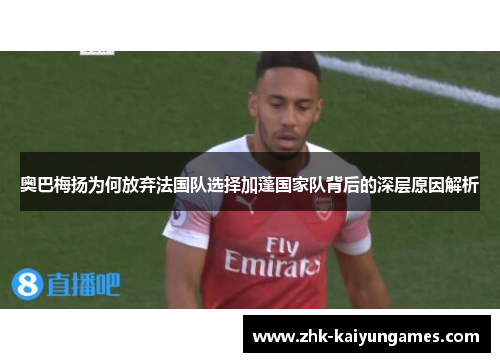 奥巴梅扬为何放弃法国队选择加蓬国家队背后的深层原因解析