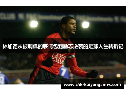 林加德从被调侃的表情包到励志逆袭的足球人生转折记