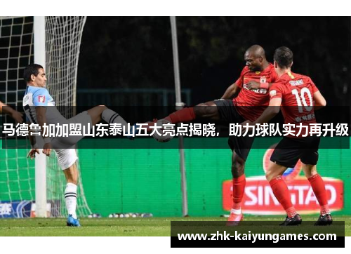 马德鲁加加盟山东泰山五大亮点揭晓，助力球队实力再升级