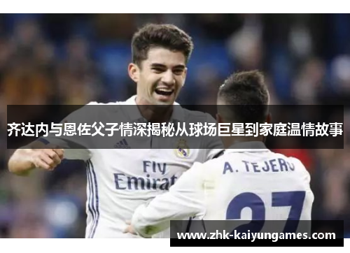 齐达内与恩佐父子情深揭秘从球场巨星到家庭温情故事