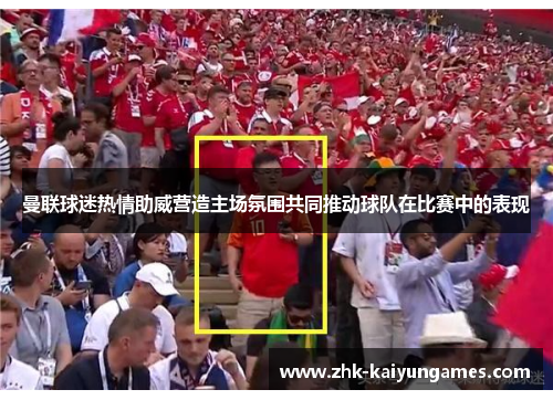 曼联球迷热情助威营造主场氛围共同推动球队在比赛中的表现