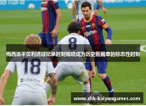 梅西追平贝利进球纪录时刻揭晓成为历史新篇章的标志性时刻