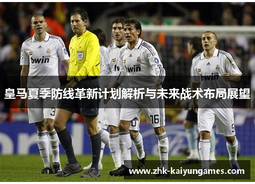 皇马夏季防线革新计划解析与未来战术布局展望