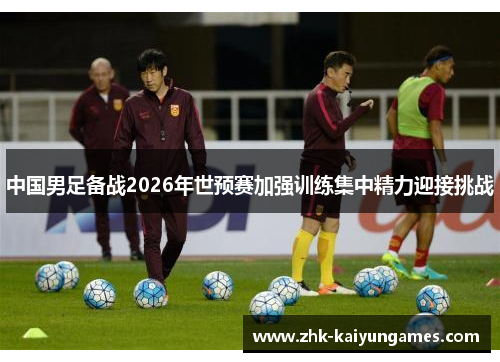 中国男足备战2026年世预赛加强训练集中精力迎接挑战